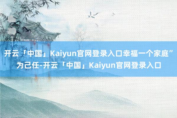开云「中国」Kaiyun官网登录入口幸福一个家庭”为己任-开云「中国」Kaiyun官网登录入口
