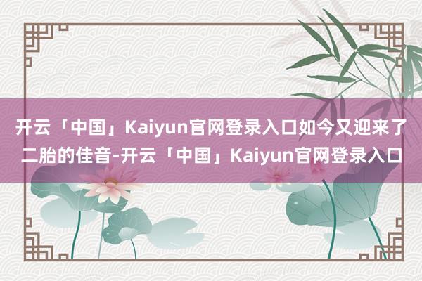 开云「中国」Kaiyun官网登录入口如今又迎来了二胎的佳音-开云「中国」Kaiyun官网登录入口